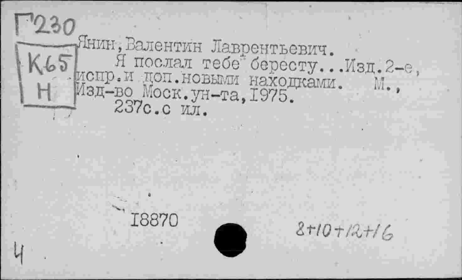 ﻿Г2.30
г~----тНнин, Валентин Лаврентьевич.
К4>Т	*.послал тебе бересту...Изд.2-е
і ы '{и£п-Р’и йоп’н°выгли находками.	м
I Н Изд-во йоск.ун-та,19757
-----г	2d/С.С ИЛ.
18870
